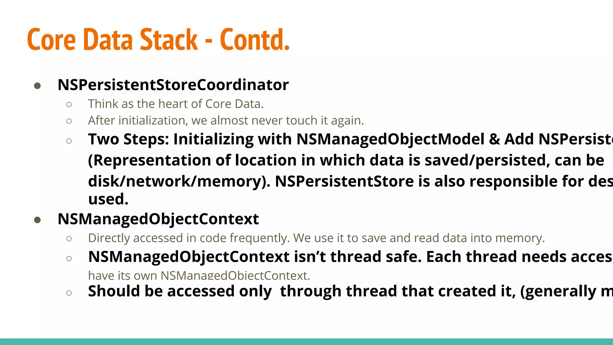 Core Data Stack - Contd.
● NSPersistentStoreCoordinator
○ Think as the heart of Core Data.
○ After initialization, we almost never touch it again.
○ Two Steps: Initializing with NSManagedObjectModel & Add NSPersiste
(Representation of location in which data is saved/persisted, can be
disk/network/memory). NSPersistentStore is also responsible for des
used.
● NSManagedObjectContext
○ Directly accessed in code frequently. We use it to save and read data into memory.
○ NSManagedObjectContext isn’t thread safe. Each thread needs access
have its own NSManagedObjectContext.
○ Should be accessed only through thread that created it, (generally m
 