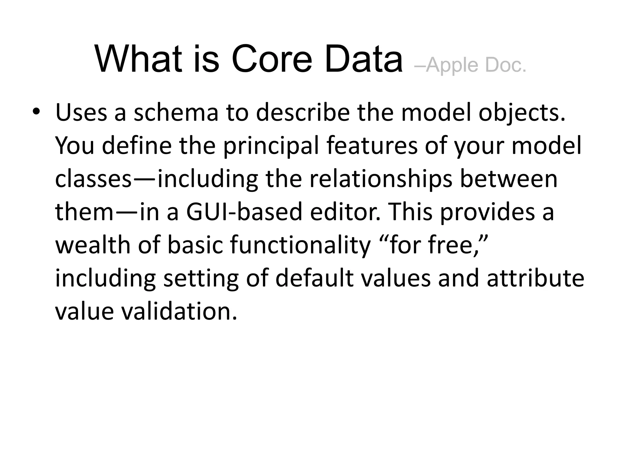 What is Core Data –Apple Doc. • Uses a schema to describe the model objects. You define the principal features of your model classes—including the relationships between them—in a GUI-based editor. This provides a wealth of basic functionality “for free,” including setting of default values and attribute value validation. 