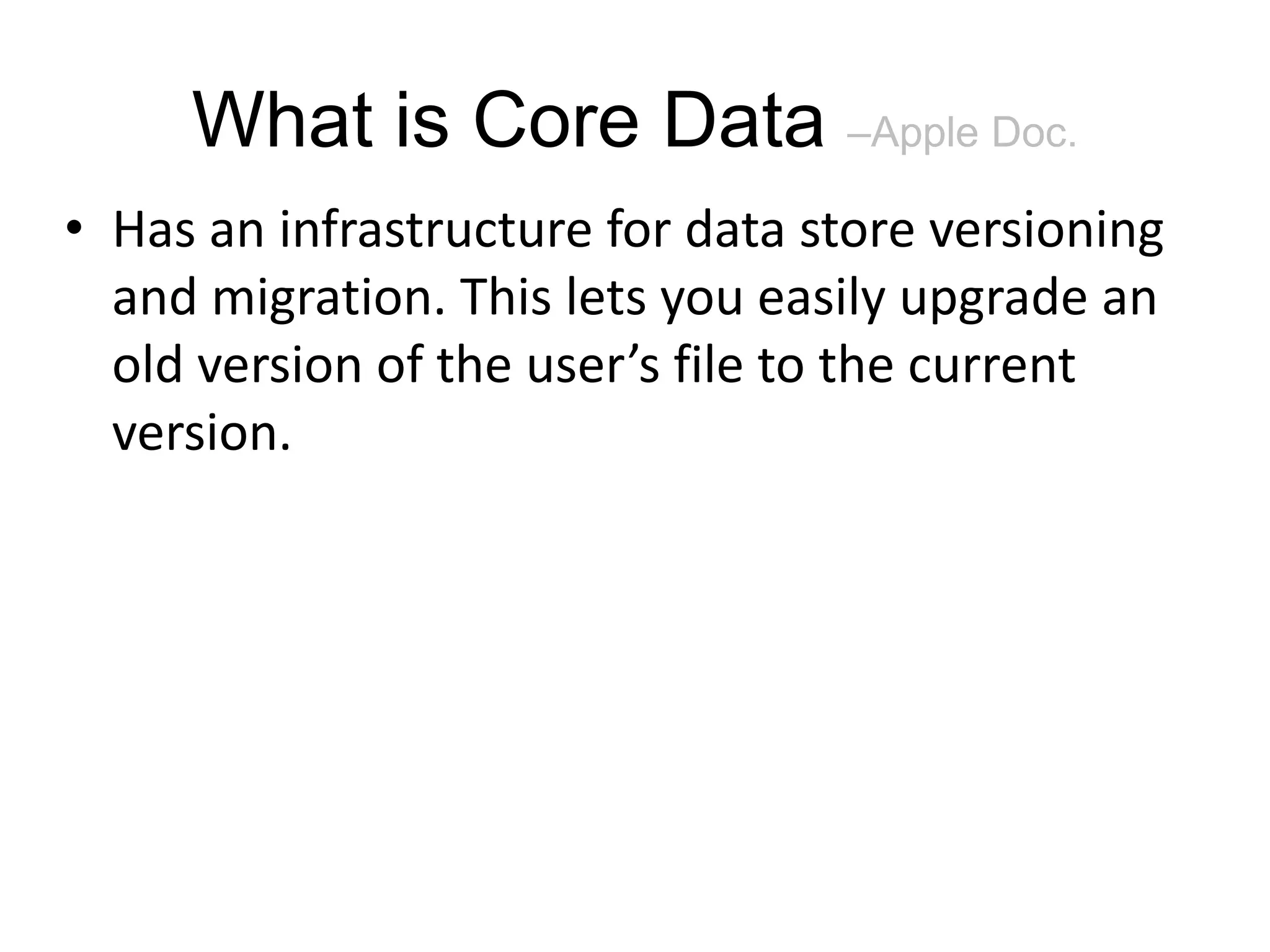 What is Core Data –Apple Doc. • Has an infrastructure for data store versioning and migration. This lets you easily upgrade an old version of the user’s file to the current version. 