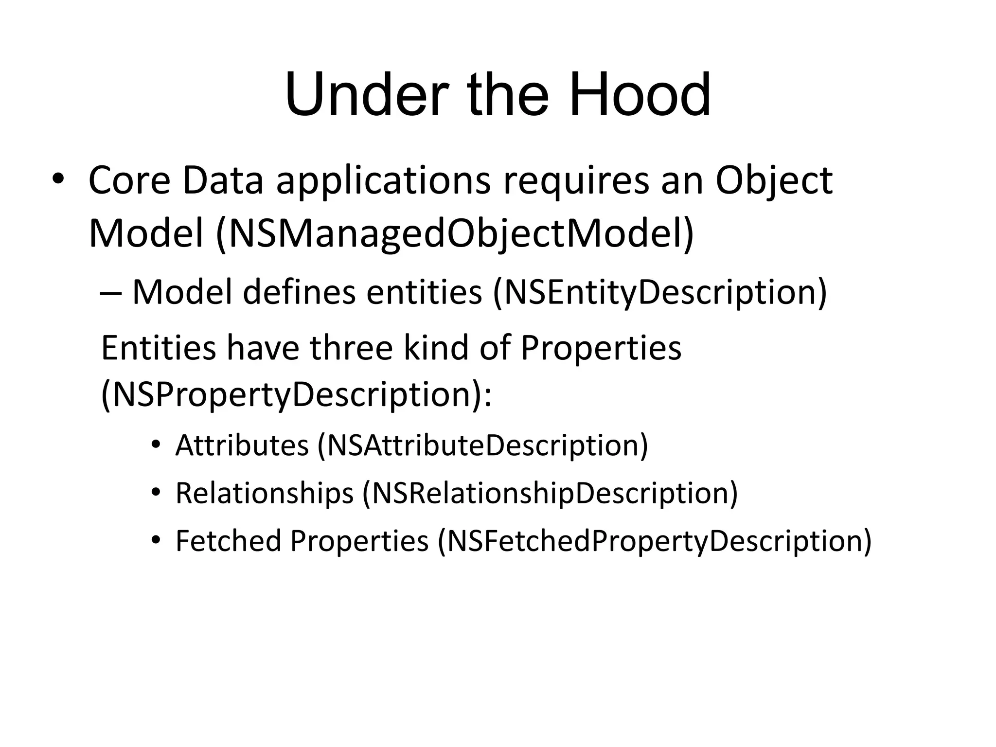 Under the Hood • Core Data applications requires an Object Model (NSManagedObjectModel) – Model defines entities (NSEntityDescription) Entities have three kind of Properties (NSPropertyDescription): • Attributes (NSAttributeDescription) • Relationships (NSRelationshipDescription) • Fetched Properties (NSFetchedPropertyDescription) 