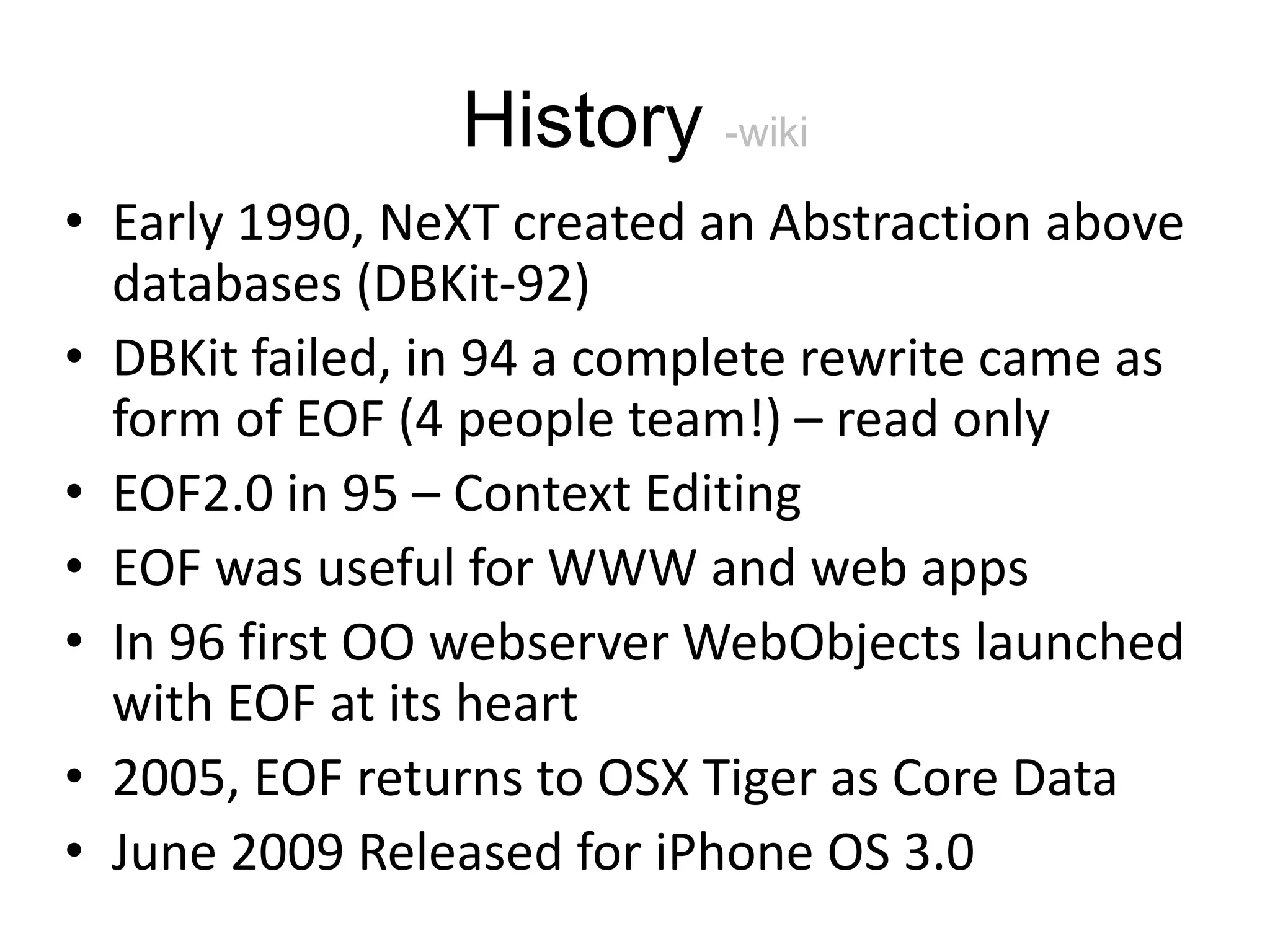 History -wiki • Early 1990, NeXT created an Abstraction above databases (DBKit-92) • DBKit failed, in 94 a complete rewrite came as form of EOF (4 people team!) – read only • EOF2.0 in 95 – Context Editing • EOF was useful for WWW and web apps • In 96 first OO webserver WebObjects launched with EOF at its heart • 2005, EOF returns to OSX Tiger as Core Data • June 2009 Released for iPhone OS 3.0 