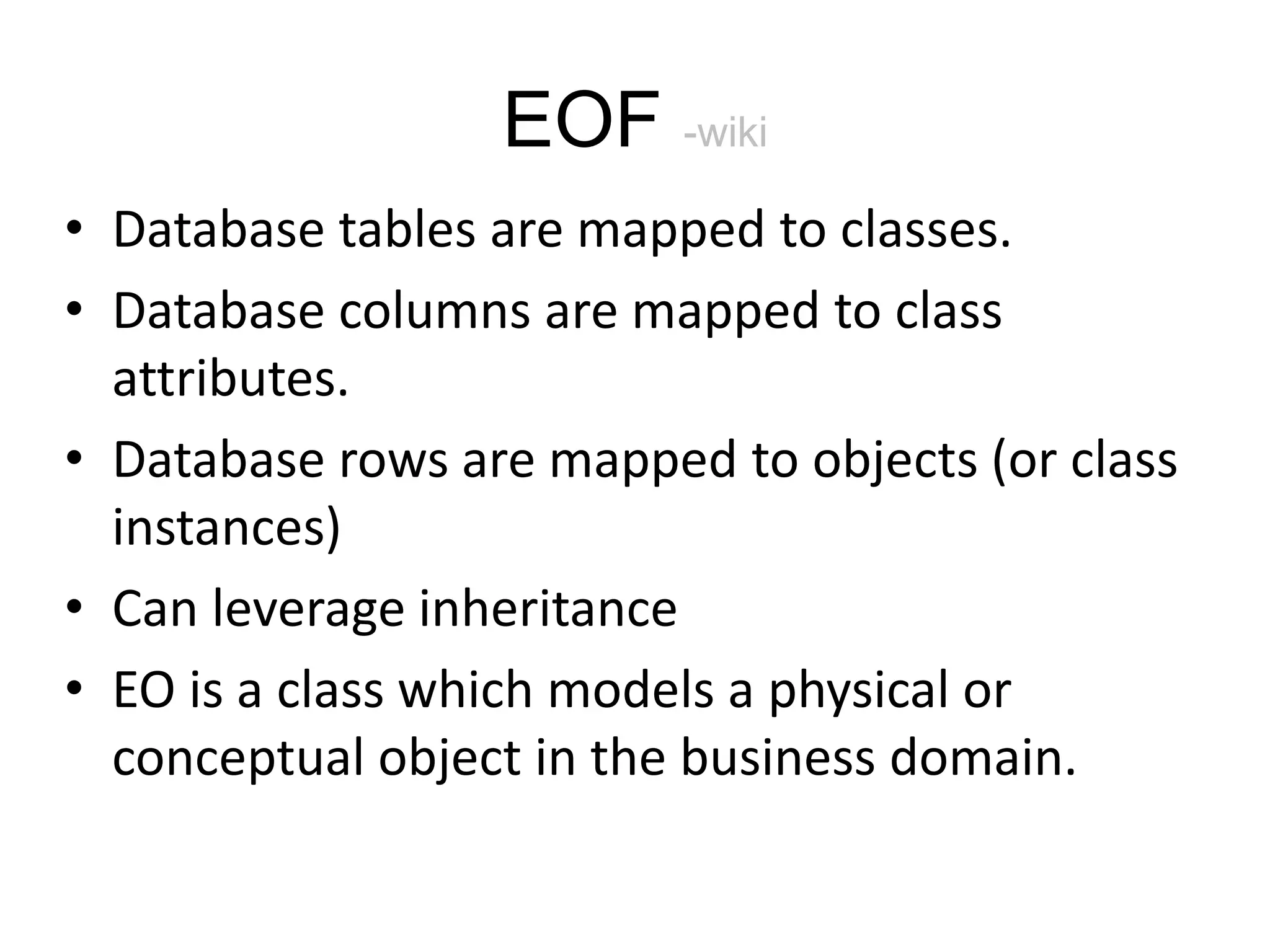 EOF -wiki • Database tables are mapped to classes. • Database columns are mapped to class attributes. • Database rows are mapped to objects (or class instances) • Can leverage inheritance • EO is a class which models a physical or conceptual object in the business domain. 