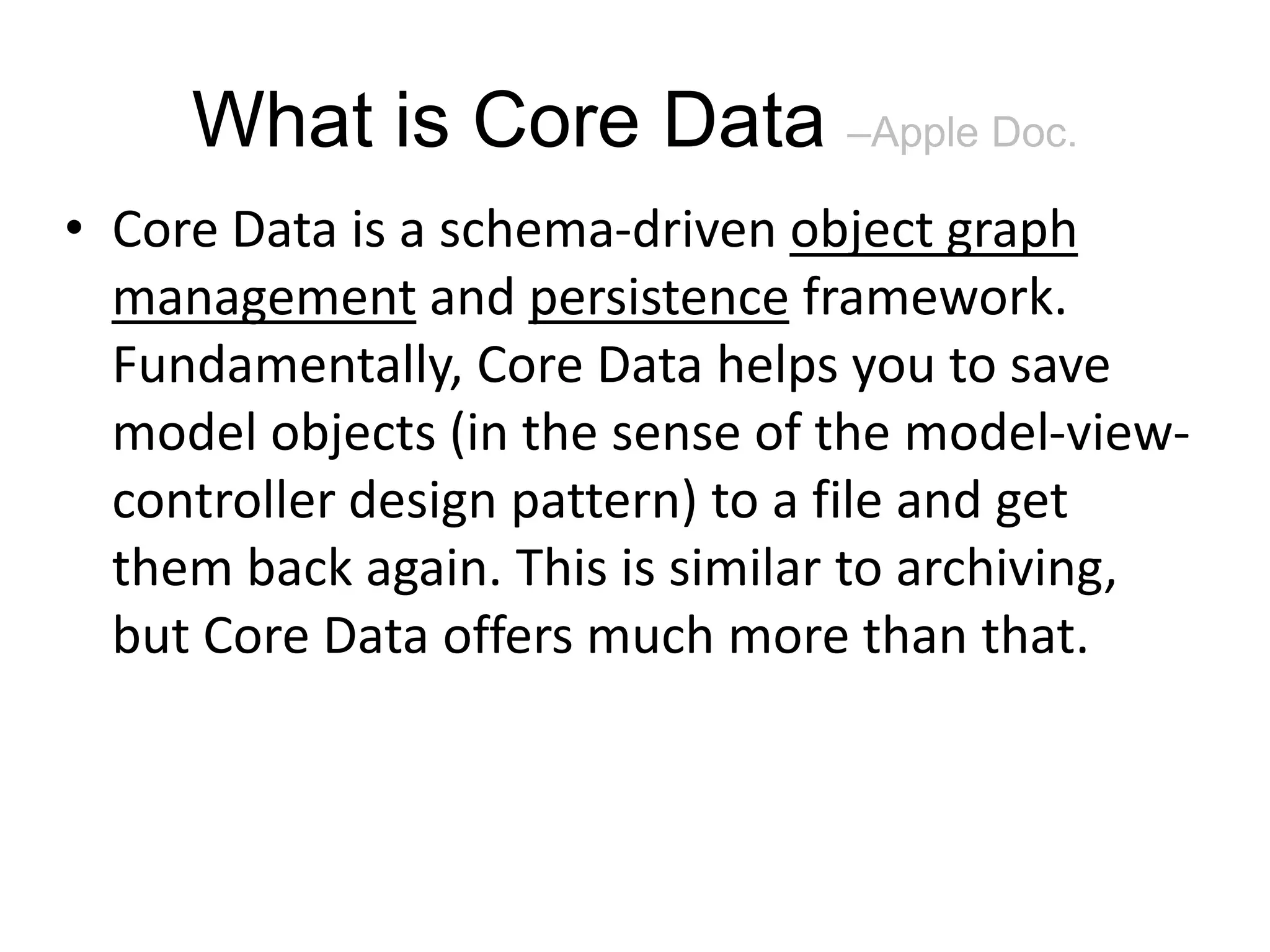What is Core Data –Apple Doc. • Core Data is a schema-driven object graph management and persistence framework. Fundamentally, Core Data helps you to save model objects (in the sense of the model-view- controller design pattern) to a file and get them back again. This is similar to archiving, but Core Data offers much more than that. 