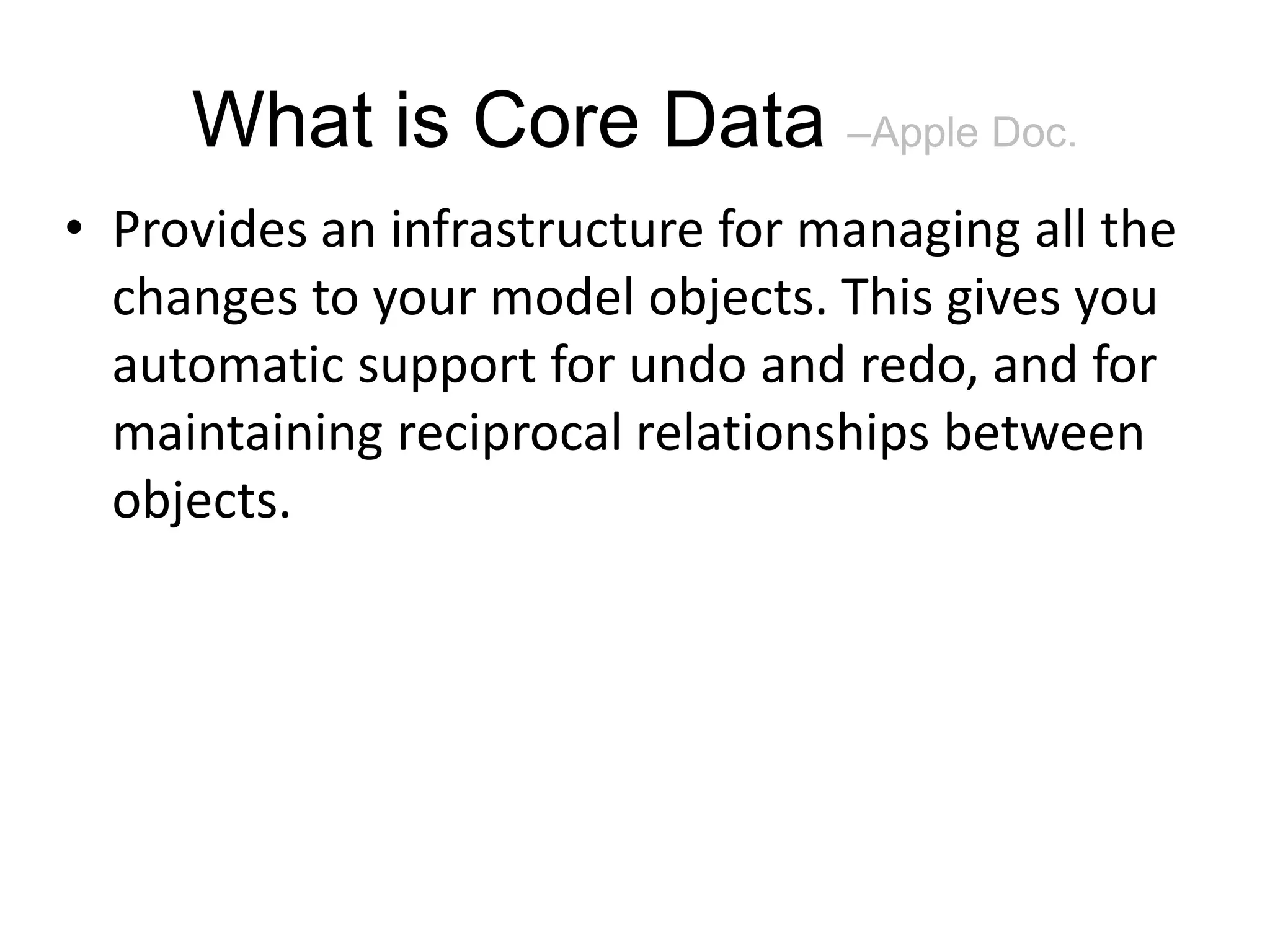 What is Core Data –Apple Doc. • Provides an infrastructure for managing all the changes to your model objects. This gives you automatic support for undo and redo, and for maintaining reciprocal relationships between objects. 