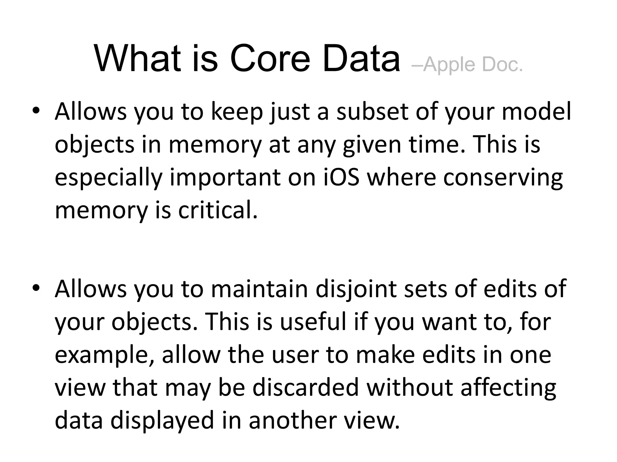 What is Core Data –Apple Doc. • Allows you to keep just a subset of your model objects in memory at any given time. This is especially important on iOS where conserving memory is critical. • Allows you to maintain disjoint sets of edits of your objects. This is useful if you want to, for example, allow the user to make edits in one view that may be discarded without affecting data displayed in another view. 