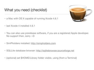 What you need (checklist)
• a Mac with OS X capable of running Xcode 4.6.1
• last Xcode 4 installed 4.6.1
• You can also use prerelease software, if you are a registered Apple developer.
No support then, sorry :-D
• SimPholders installed: http://simpholders.com
• SQLLite database browser: http://sqlitebrowser.sourceforge.net
• (optional) set $HOME/Library folder visible, using (from a Terminal)
 