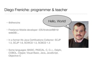 Diego Freniche: programmer & teacher
• @dfreniche
• Freelance Mobile developer: iOS/Android/BB10/
webOS/...
• In a former life Java Certiﬁcations Collector: SCJP
1.5, SCJP 1.6, SCWCD 1.5, SCBCD 1.3
• Some languages: BASIC, PASCAL, C, C++, Delphi,
COBOL, Clipper, Visual Basic, Java, JavaScript,
Objective-C
Hello, World!
 