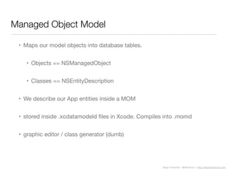Diego Freniche / @dfreniche / http://www.freniche.com
Managed Object Model
• Maps our model objects into database tables.
• Objects == NSManagedObject
• Classes == NSEntityDescription
• We describe our App entities inside a MOM
• stored inside .xcdatamodeld ﬁles in Xcode. Compiles into .momd
• graphic editor / class generator (dumb)
 
