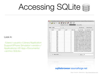 Diego Freniche / @dfreniche / http://www.freniche.com
Accessing SQLite
sqlitebrowser.sourceforge.net
Look in:
/Users/<usuario>/Library/Application
Support/iPhone Simulator/<versión>/
Applications/<ID App>/Documents/
<archivo SQLite>
 
