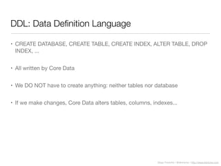 Diego Freniche / @dfreniche / http://www.freniche.com
DDL: Data Deﬁnition Language
• CREATE DATABASE, CREATE TABLE, CREATE INDEX, ALTER TABLE, DROP
INDEX, ...
• All written by Core Data
• We DO NOT have to create anything: neither tables nor database
• If we make changes, Core Data alters tables, columns, indexes...
 