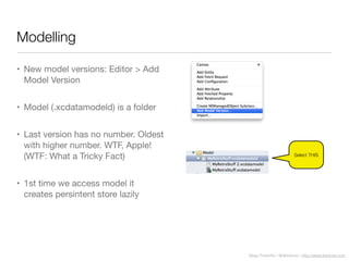 Diego Freniche / @dfreniche / http://www.freniche.com
Modelling
• New model versions: Editor > Add
Model Version
• Model (.xcdatamodeld) is a folder
• Last version has no number. Oldest
with higher number. WTF, Apple!
(WTF: What a Tricky Fact)
• 1st time we access model it
creates persintent store lazily
Select THIS
 