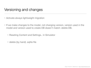 Diego Freniche / @dfreniche / http://www.freniche.com
Versioning and changes
• Activate always lightweight migration
• If we make changes to the model, not changing version, version used in the
model and version used to create DB doesn’t match: delete DB.
• Reseting Content and Settings.. in Simulator
• delete (by hand) .sqlite ﬁle
 