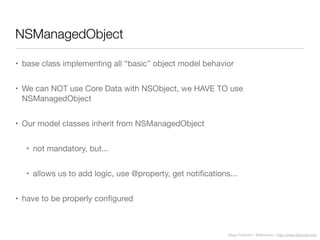 Diego Freniche / @dfreniche / http://www.freniche.com
NSManagedObject
• base class implementing all “basic” object model behavior
• We can NOT use Core Data with NSObject, we HAVE TO use
NSManagedObject
• Our model classes inherit from NSManagedObject
• not mandatory, but...
• allows us to add logic, use @property, get notiﬁcations...
• have to be properly conﬁgured
 