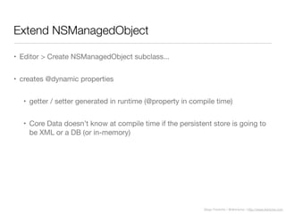 Diego Freniche / @dfreniche / http://www.freniche.com
Extend NSManagedObject
• Editor > Create NSManagedObject subclass...
• creates @dynamic properties
• getter / setter generated in runtime (@property in compile time)
• Core Data doesn’t know at compile time if the persistent store is going to
be XML or a DB (or in-memory)
 