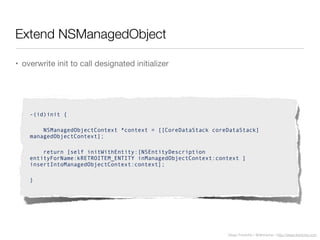 Diego Freniche / @dfreniche / http://www.freniche.com
Extend NSManagedObject
• overwrite init to call designated initializer
-(id)init {
NSManagedObjectContext *context = [[CoreDataStack coreDataStack]
managedObjectContext];
return [self initWithEntity:[NSEntityDescription
entityForName:kRETROITEM_ENTITY inManagedObjectContext:context ]
insertIntoManagedObjectContext:context];
}
 