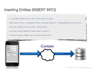Diego Freniche / @dfreniche / http://www.freniche.com
Inserting Entities (INSERT INTO)
// using NSEntityDescription. Pass: entity name and context
[NSEntityDescription insertNewObjectForEntityForName:@”MyEntity” inManagedObjectContext:context];
[retroItem setValue:@"Spectrum 48K" forKey:@"name"];
[retroItem setValue:@100.00 forKey:@"acquisitionCost"];
[retroItem setValue:[NSDate new] forKey:@"dateAcquired"];
insertNewObjectForEntityForName context save
Context
 