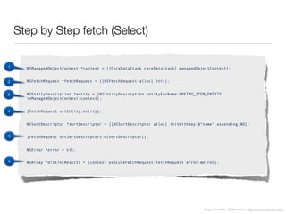 Diego Freniche / @dfreniche / http://www.freniche.com
Step by Step fetch (Select)
NSManagedObjectContext *context = [[CoreDataStack coreDataStack] managedObjectContext];
NSFetchRequest *fetchRequest = [[NSFetchRequest alloc] init];
NSEntityDescription *entity = [NSEntityDescription entityForName:kRETRO_ITEM_ENTITY
inManagedObjectContext:context];
[fetchRequest setEntity:entity];
NSSortDescriptor *sortDescriptor = [[NSSortDescriptor alloc] initWithKey:@"name" ascending:NO];
[fetchRequest setSortDescriptors:@[sortDescriptor]];
NSError *error = nil;
NSArray *distincResults = [context executeFetchRequest:fetchRequest error:&error];
1
2
3
4
5
6
 
