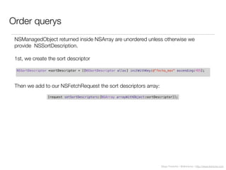 Diego Freniche / @dfreniche / http://www.freniche.com
Order querys
NSSortDescriptor *sortDescriptor = [[NSSortDescriptor alloc] initWithKey:@"fecha_max" ascending:YES];
NSManagedObject returned inside NSArray are unordered unless otherwise we
provide NSSortDescription.
1st, we create the sort descriptor
[request setSortDescriptors:[NSArray arrayWithObject:sortDescriptor]];
Then we add to our NSFetchRequest the sort descriptors array:
 