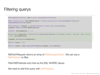 Diego Freniche / @dfreniche / http://www.freniche.com
Filtering querys
NSManagedObjectContext *moc = [self managedObjectContext];
NSEntityDescription *entityDescription = [NSEntityDescription entityForName:@"Employee"
inManagedObjectContext:moc];
NSFetchRequest *request = [[[NSFetchRequest alloc] init] autorelease];
[request setEntity:entityDescription];
NSNumber *minimumSalary = ...;
NSPredicate *predicate = [NSPredicate predicateWithFormat:@"(lastName LIKE[c] 'Worsley') AND (salary
> %@)", minimumSalary];
[request setPredicate:predicate];
NSError *error = nil;
NSArray *array = [moc executeFetchRequest:request error:&error];
NSFetchRequest returns an array of NSManagedObject. We can use a
NSPredicate to ﬁlter.
Filter/NSPredicate acts here as the SQL WHERE clause.
We need to add that query with setPredicate.
 