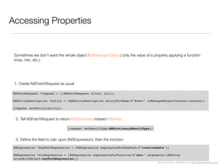 Diego Freniche / @dfreniche / http://www.freniche.com
Accessing Properties
Sometimes we don’t want the whole object (NSManagedObject) only the value of a property applying a function
(max, min, etc.).
NSFetchRequest *request = [[NSFetchRequest alloc] init];
NSEntityDescription *entity = [NSEntityDescription entityForName:@"Event" inManagedObjectContext:context];
[request setEntity:entity];
1. Create NSFetchRequest as usual
[request setResultType:NSDictionaryResultType];
2. Tell NSFetchRequest to return NSDictionary instead NSArray:
NSExpression *keyPathExpression = [NSExpression expressionForKeyPath:@"creationDate"];
NSExpression *minExpression = [NSExpression expressionForFunction:@"min:" arguments:[NSArray
arrayWithObject:keyPathExpression]];
3. Deﬁne the ﬁeld to calc upon (NSExpression), then the function
 