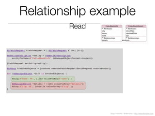 Diego Freniche / @dfreniche / http://www.freniche.com
Relationship example
NSFetchRequest *fetchRequest = [[NSFetchRequest alloc] init];
NSEntityDescription *entity = [NSEntityDescription
entityForName:@"FailedBankInfo" inManagedObjectContext:context];
[fetchRequest setEntity:entity];
NSArray *fetchedObjects = [context executeFetchRequest:fetchRequest error:&error];
for (NSManagedObject *info in fetchedObjects) {
NSLog(@"Name: %@", [info valueForKey:@"name"]);
NSManagedObject *details = [info valueForKey:@"details"];
NSLog(@"Zip: %@", [details valueForKey:@"zip"]);
}
Read
 
