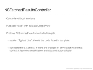 Diego Freniche / @dfreniche / http://www.freniche.com
NSFetchedResultsController
• Controller without interface
• Purpose: “feed” with data an UITableView
• Protocol NSFetchedResultsControllerDelegate
• section “Typical Use”: there’s the code found in template
• connected to a Context: if there are changes of any object inside that
context it receives a notiﬁcation and updates automatically
 