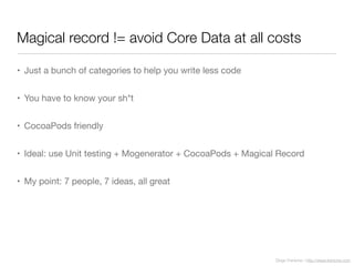 Diego Freniche / http://www.freniche.com
Magical record != avoid Core Data at all costs
• Just a bunch of categories to help you write less code
• You have to know your sh*t
• CocoaPods friendly
• Ideal: use Unit testing + Mogenerator + CocoaPods + Magical Record
• My point: 7 people, 7 ideas, all great
 