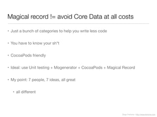 Diego Freniche / http://www.freniche.com
Magical record != avoid Core Data at all costs
• Just a bunch of categories to help you write less code
• You have to know your sh*t
• CocoaPods friendly
• Ideal: use Unit testing + Mogenerator + CocoaPods + Magical Record
• My point: 7 people, 7 ideas, all great
• all diﬀerent
 