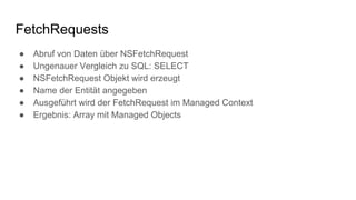 FetchRequests
● Abruf von Daten über NSFetchRequest
● Ungenauer Vergleich zu SQL: SELECT
● NSFetchRequest Objekt wird erzeugt
● Name der Entität angegeben
● Ausgeführt wird der FetchRequest im Managed Context
● Ergebnis: Array mit Managed Objects
 