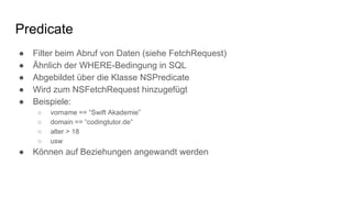 Predicate
● Filter beim Abruf von Daten (siehe FetchRequest)
● Ähnlich der WHERE-Bedingung in SQL
● Abgebildet über die Klasse NSPredicate
● Wird zum NSFetchRequest hinzugefügt
● Beispiele:
○ vorname == “Swift Akademie”
○ domain == “codingtutor.de”
○ alter > 18
○ usw
● Können auf Beziehungen angewandt werden
 