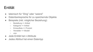 Entität
● lateinisch für “Ding” oder “seiend”
● Datenbanksprache für zu speichernde Objekte
● Beispiele (inkl. möglicher Beziehung):
○ Bestellung => Artikel
○ Kategorie => Artikel
○ Einkaufliste => Produkt
○ Hersteller => Modell
○ usw.
● Jede Entität hat n Attribute
● Jedes Attribut hat einen Datentyp
 