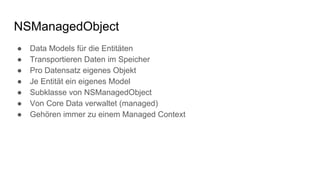 NSManagedObject
● Data Models für die Entitäten
● Transportieren Daten im Speicher
● Pro Datensatz eigenes Objekt
● Je Entität ein eigenes Model
● Subklasse von NSManagedObject
● Von Core Data verwaltet (managed)
● Gehören immer zu einem Managed Context
 