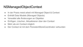 NSManagedObjectContext
● In der Praxis meist arbeit mit Managed Object & Context
● Enthält Data Models (Managed Objects)
● Verwaltet alle Änderungen an Objekten
● Einfügen, Löschen, Aktualisieren über den Context
● Mehr als ein Context möglich
● Der Context ist mit dem PersistentStoreCoordinator verbunden
 