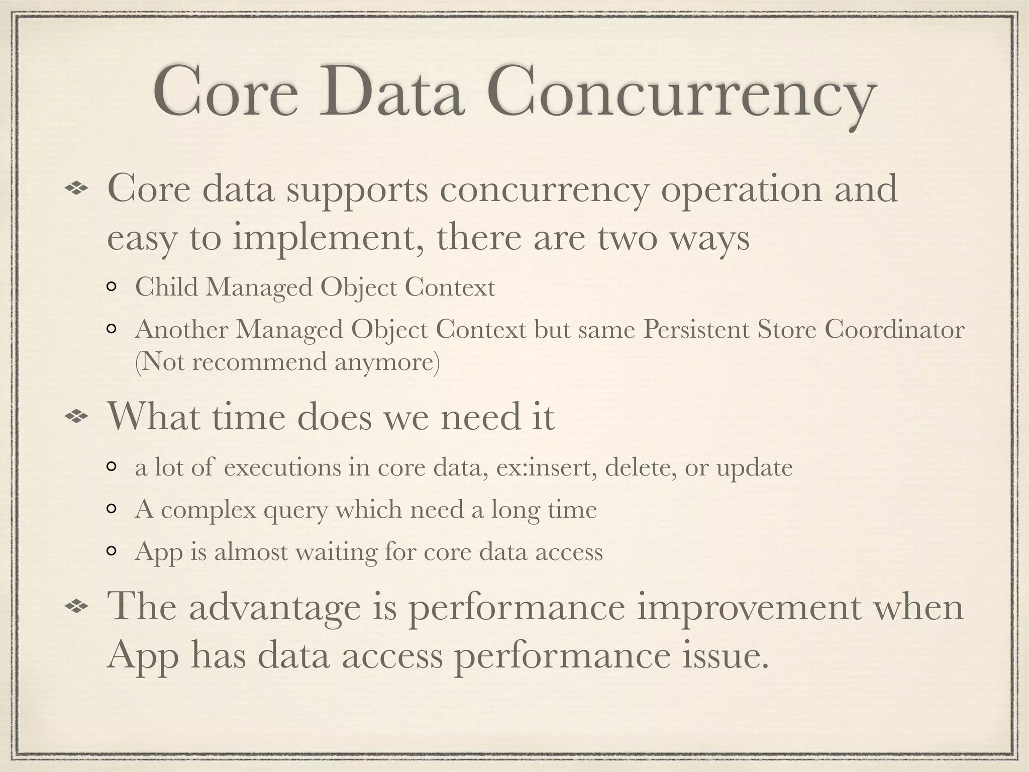 Core Data Concurrency Core data supports concurrency operation and easy to implement, there are two ways Child Managed Object Context Another Managed Object Context but same Persistent Store Coordinator (Not recommend anymore) What time does we need it a lot of executions in core data, ex:insert, delete, or update A complex query which need a long time App is almost waiting for core data access The advantage is performance improvement when App has data access performance issue. 
