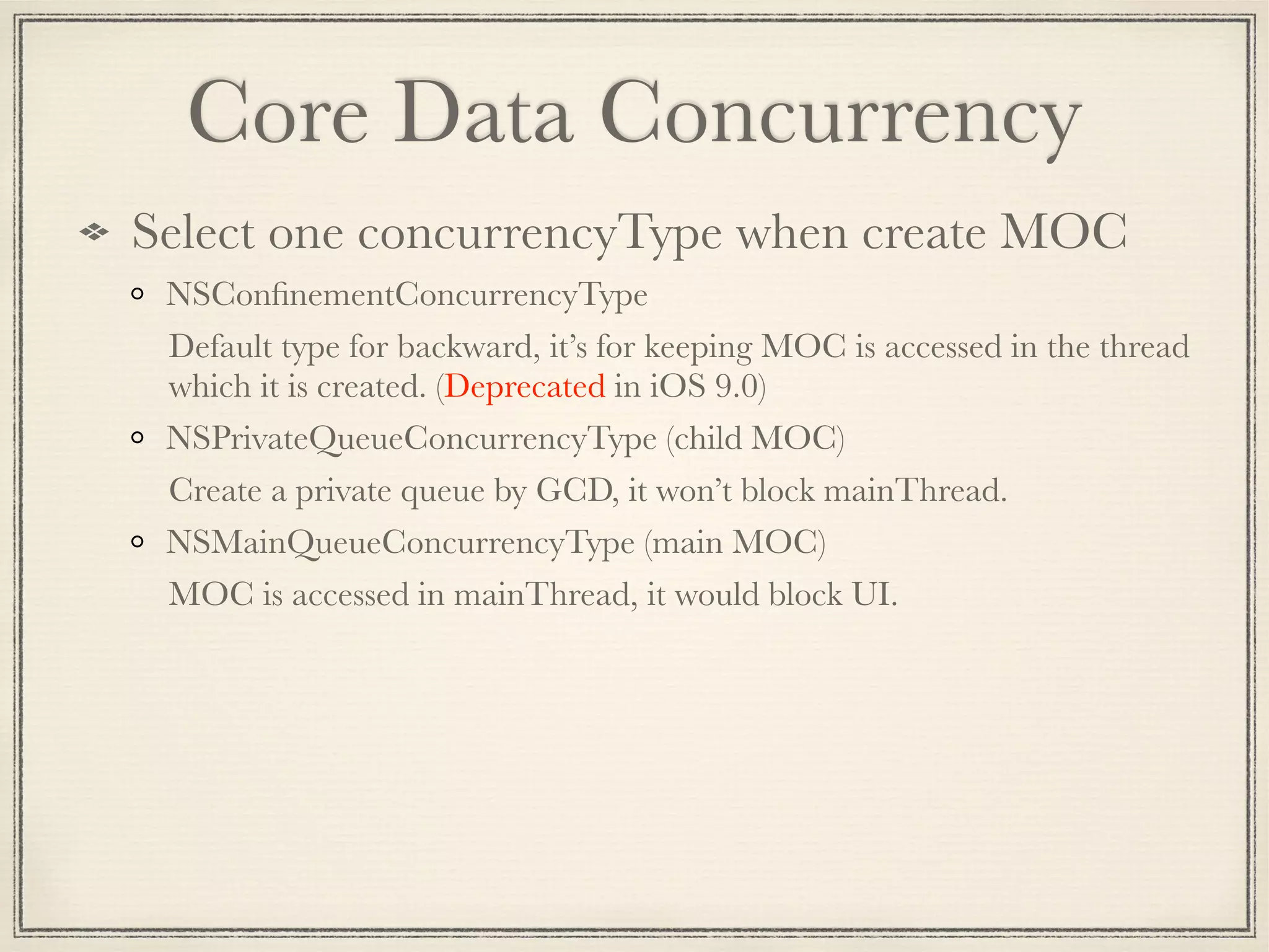 Core Data Concurrency Select one concurrencyType when create MOC NSConﬁnementConcurrencyType Default type for backward, it’s for keeping MOC is accessed in the thread which it is created. (Deprecated in iOS 9.0) NSPrivateQueueConcurrencyType (child MOC) Create a private queue by GCD, it won’t block mainThread. NSMainQueueConcurrencyType (main MOC) MOC is accessed in mainThread, it would block UI. 