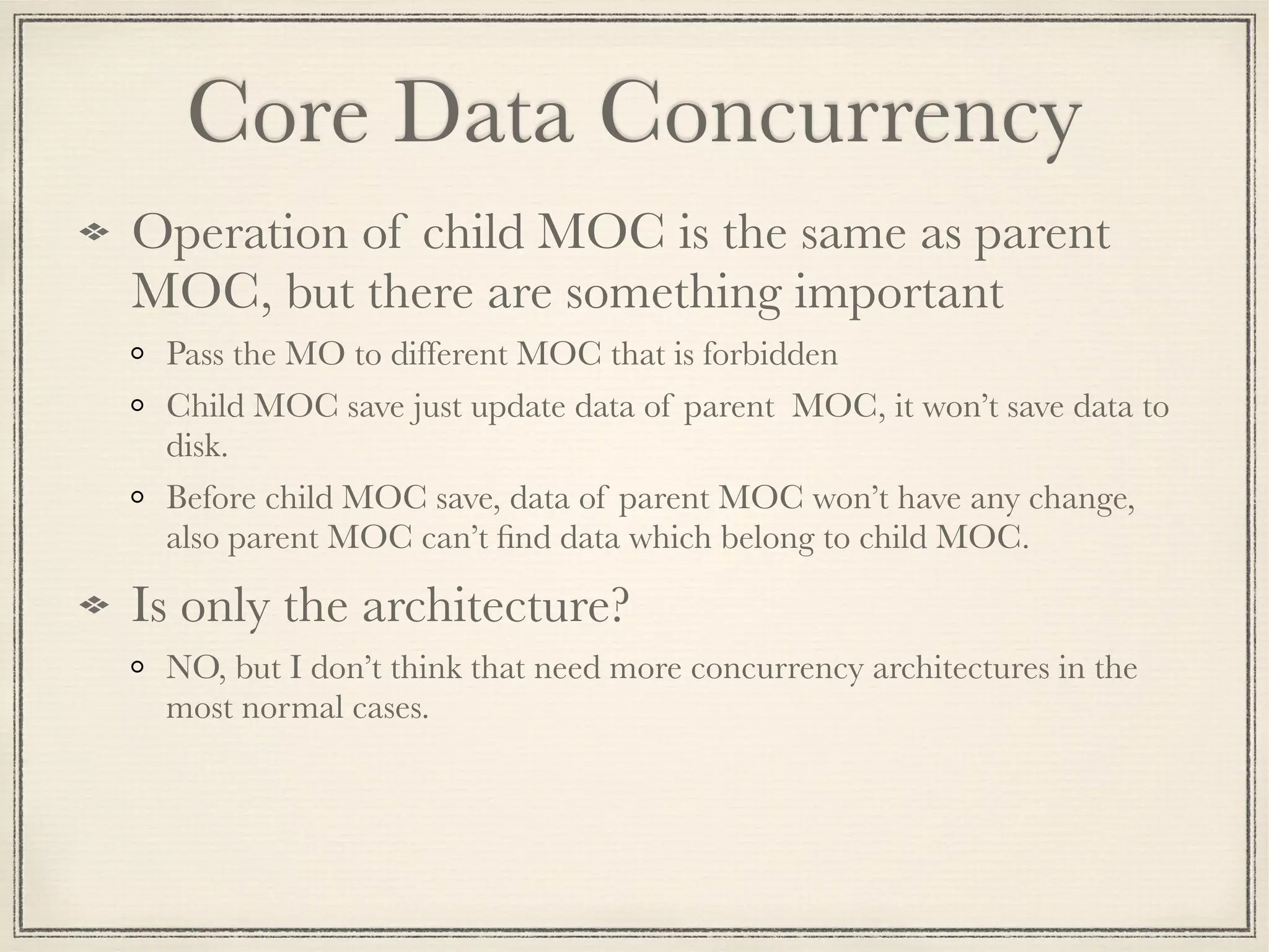 Core Data Concurrency Operation of child MOC is the same as parent MOC, but there are something important Pass the MO to different MOC that is forbidden Child MOC save just update data of parent MOC, it won’t save data to disk. Before child MOC save, data of parent MOC won’t have any change, also parent MOC can’t ﬁnd data which belong to child MOC. Is only the architecture? NO, but I don’t think that need more concurrency architectures in the most normal cases. 