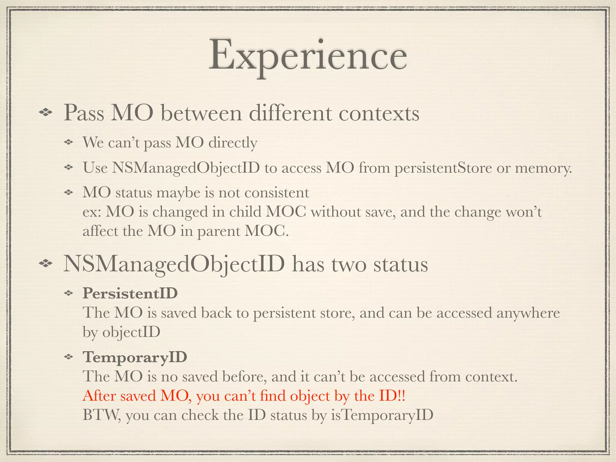 Experience Pass MO between different contexts We can’t pass MO directly Use NSManagedObjectID to access MO from persistentStore or memory. MO status maybe is not consistent  ex: MO is changed in child MOC without save, and the change won’t affect the MO in parent MOC. NSManagedObjectID has two status PersistentID  The MO is saved back to persistent store, and can be accessed anywhere by objectID TemporaryID  The MO is no saved before, and it can’t be accessed from context.  After saved MO, you can’t ﬁnd object by the ID!!  BTW, you can check the ID status by isTemporaryID 