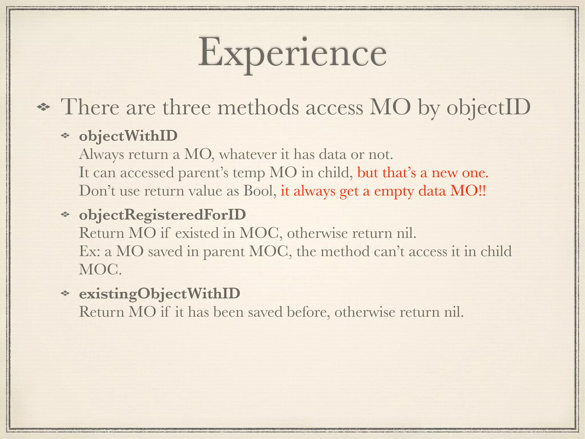 Experience There are three methods access MO by objectID objectWithID  Always return a MO, whatever it has data or not.   It can accessed parent’s temp MO in child, but that’s a new one.  Don’t use return value as Bool, it always get a empty data MO!! objectRegisteredForID  Return MO if existed in MOC, otherwise return nil.   Ex: a MO saved in parent MOC, the method can’t access it in child MOC. existingObjectWithID  Return MO if it has been saved before, otherwise return nil. 