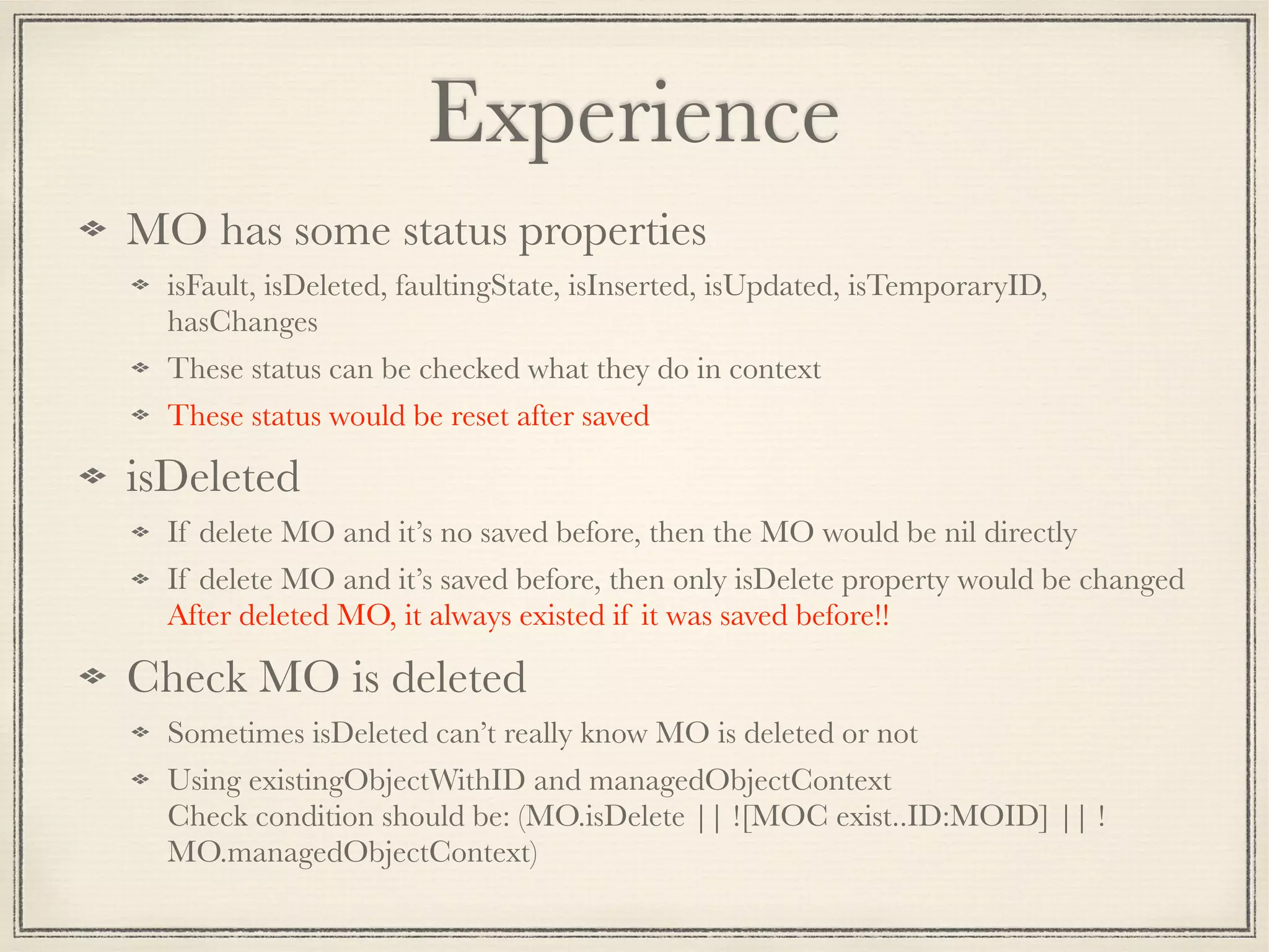 Experience MO has some status properties isFault, isDeleted, faultingState, isInserted, isUpdated, isTemporaryID, hasChanges These status can be checked what they do in context These status would be reset after saved isDeleted If delete MO and it’s no saved before, then the MO would be nil directly If delete MO and it’s saved before, then only isDelete property would be changed  After deleted MO, it always existed if it was saved before!! Check MO is deleted Sometimes isDeleted can’t really know MO is deleted or not Using existingObjectWithID and managedObjectContext  Check condition should be: (MO.isDelete || ![MOC exist..ID:MOID] || ! MO.managedObjectContext) 
