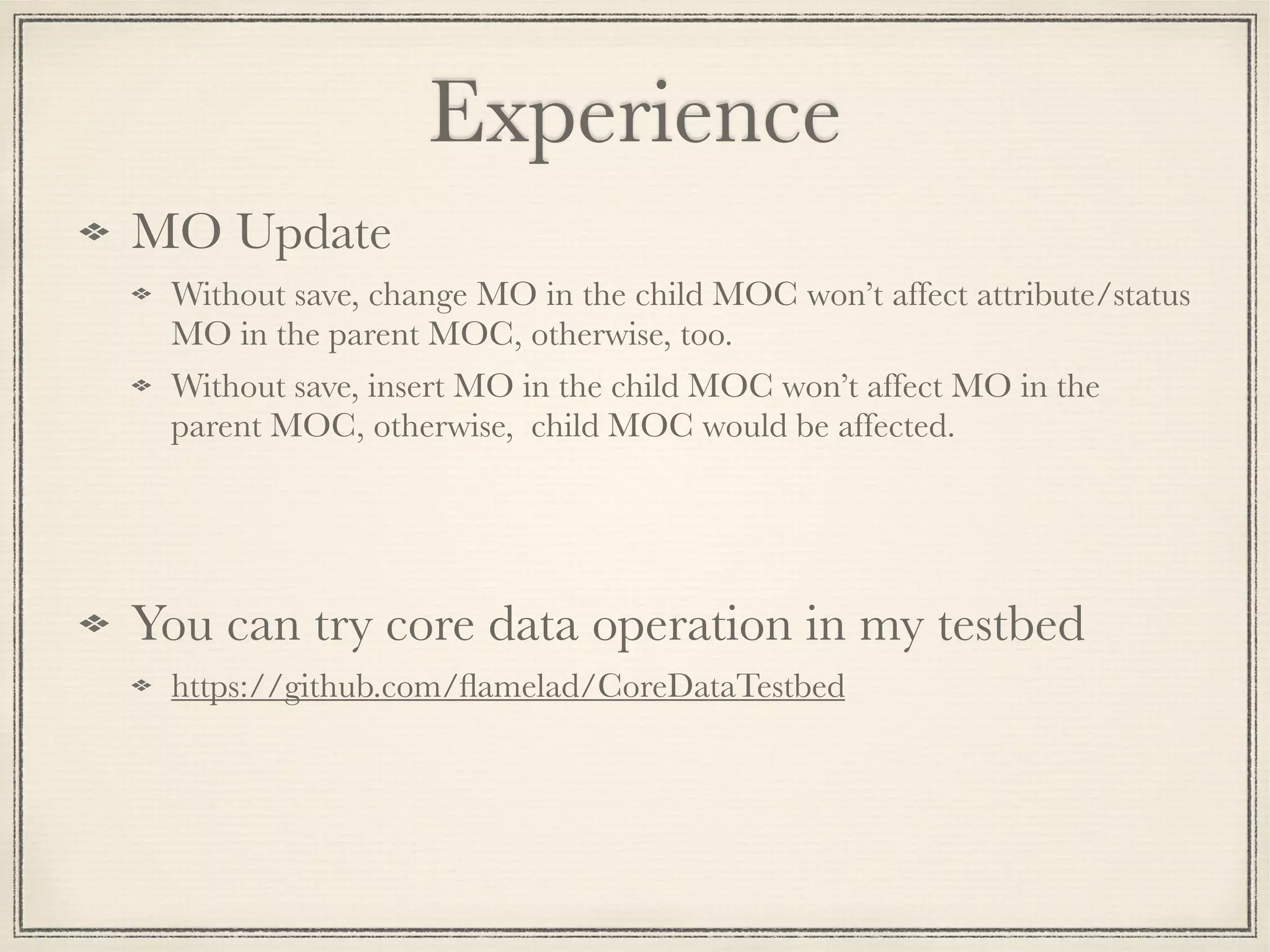 Experience MO Update Without save, change MO in the child MOC won’t affect attribute/status MO in the parent MOC, otherwise, too. Without save, insert MO in the child MOC won’t affect MO in the parent MOC, otherwise, child MOC would be affected. You can try core data operation in my testbed https://github.com/ﬂamelad/CoreDataTestbed 