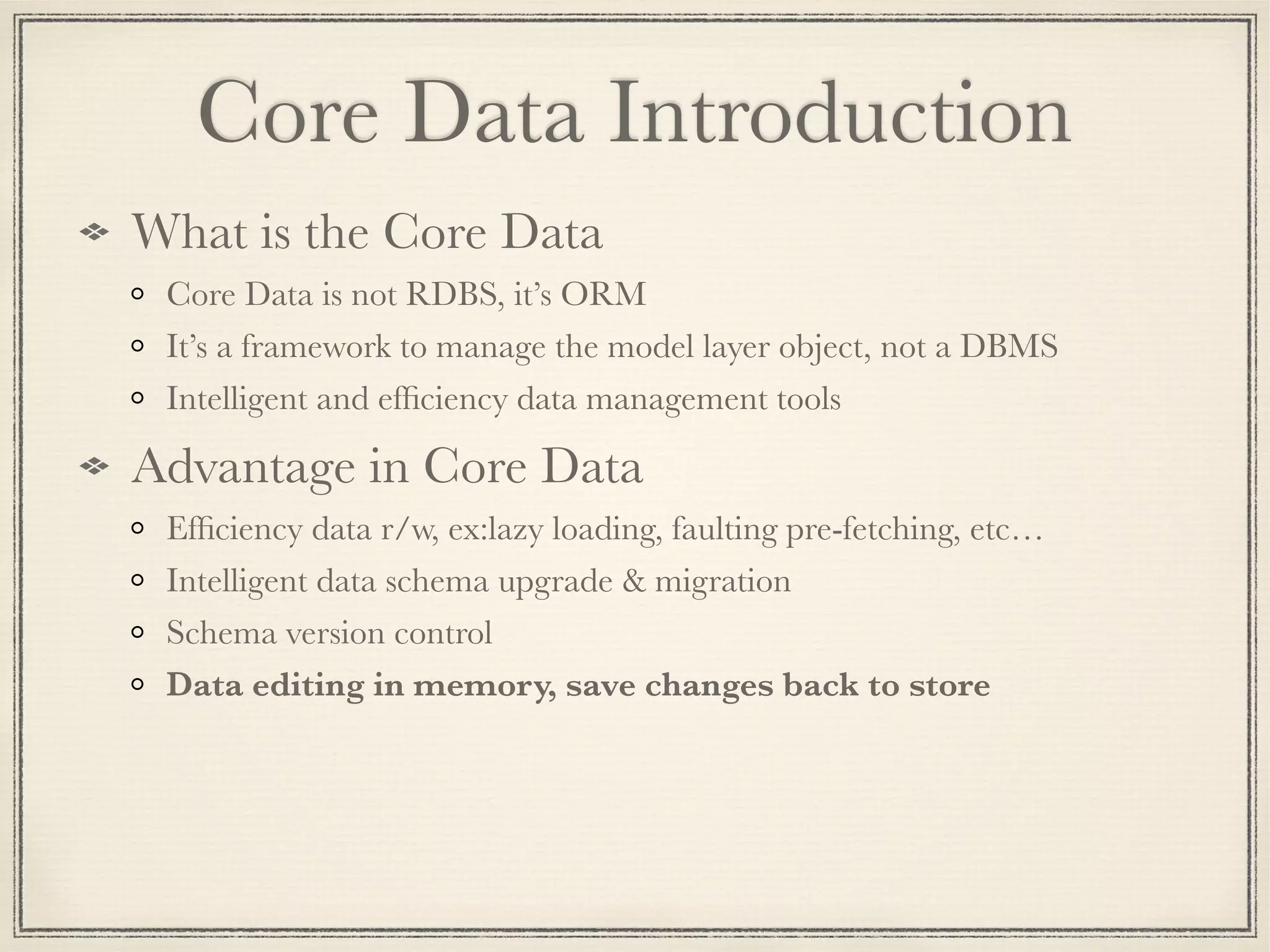 Core Data Introduction What is the Core Data Core Data is not RDBS, it’s ORM It’s a framework to manage the model layer object, not a DBMS Intelligent and efﬁciency data management tools Advantage in Core Data Efﬁciency data r/w, ex:lazy loading, faulting pre-fetching, etc… Intelligent data schema upgrade & migration Schema version control Data editing in memory, save changes back to store 