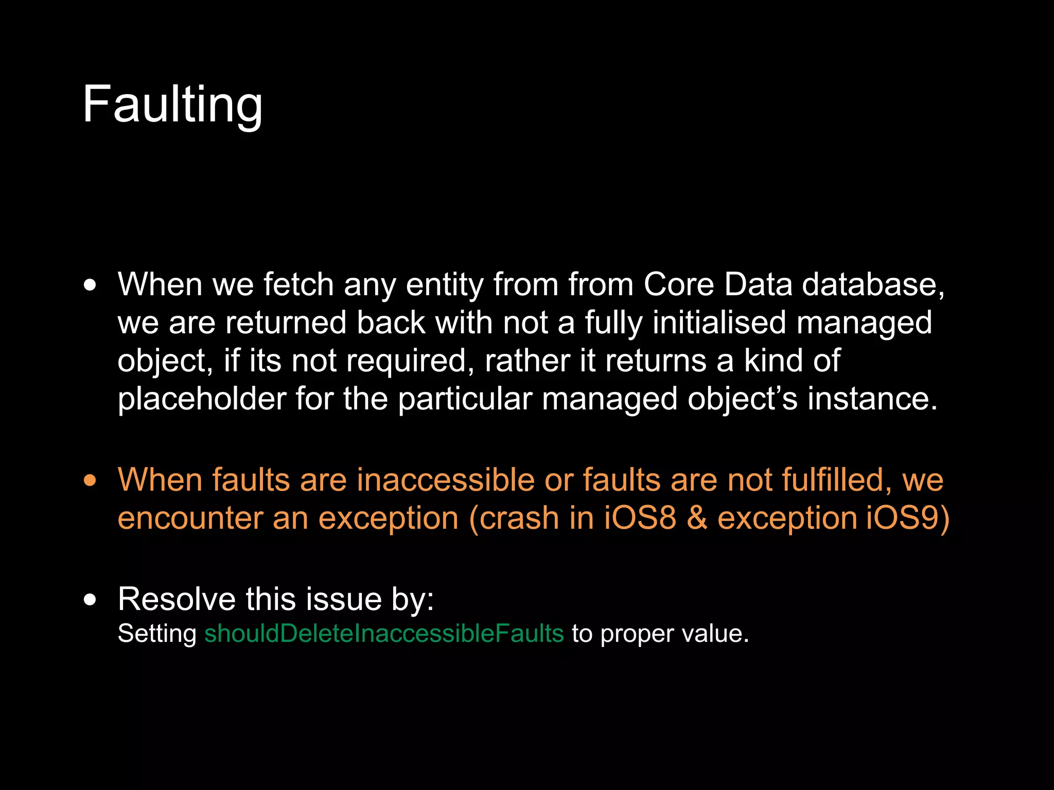 Faulting
• When we fetch any entity from from Core Data database,
we are returned back with not a fully initialised managed
object, if its not required, rather it returns a kind of
placeholder for the particular managed object’s instance.
• When faults are inaccessible or faults are not fulfilled, we
encounter an exception (crash in iOS8 & exception iOS9)
• Resolve this issue by:
Setting shouldDeleteInaccessibleFaults to proper value.
 