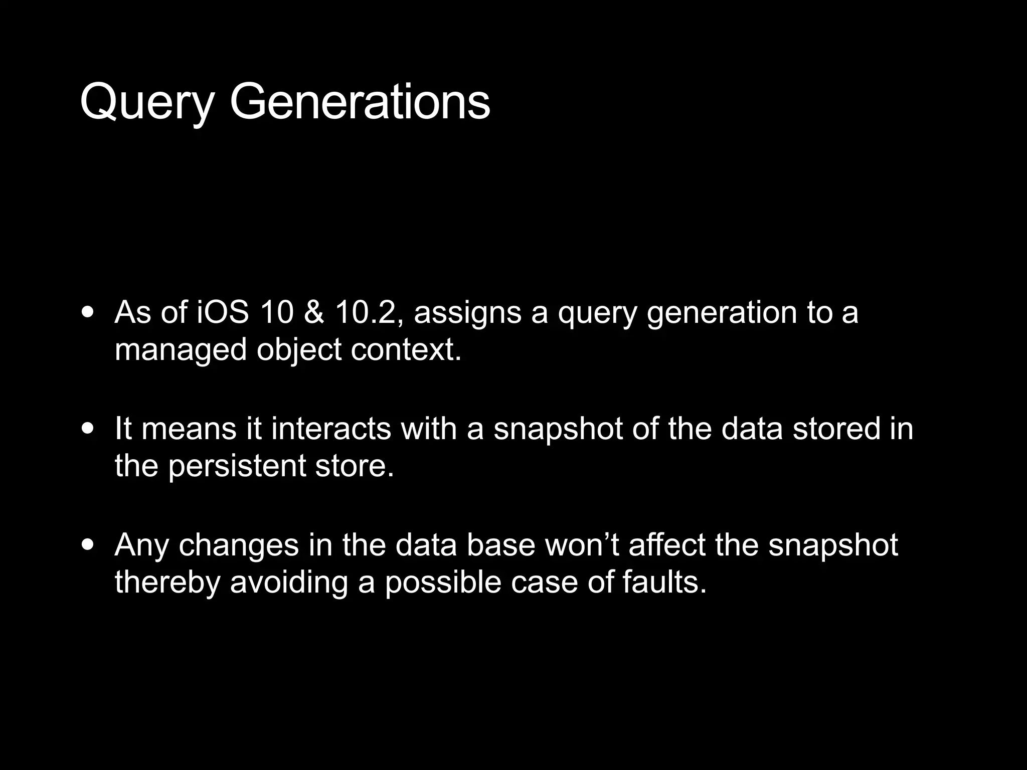 Query Generations
• As of iOS 10 & 10.2, assigns a query generation to a
managed object context.
• It means it interacts with a snapshot of the data stored in
the persistent store.
• Any changes in the data base won’t affect the snapshot
thereby avoiding a possible case of faults.
 