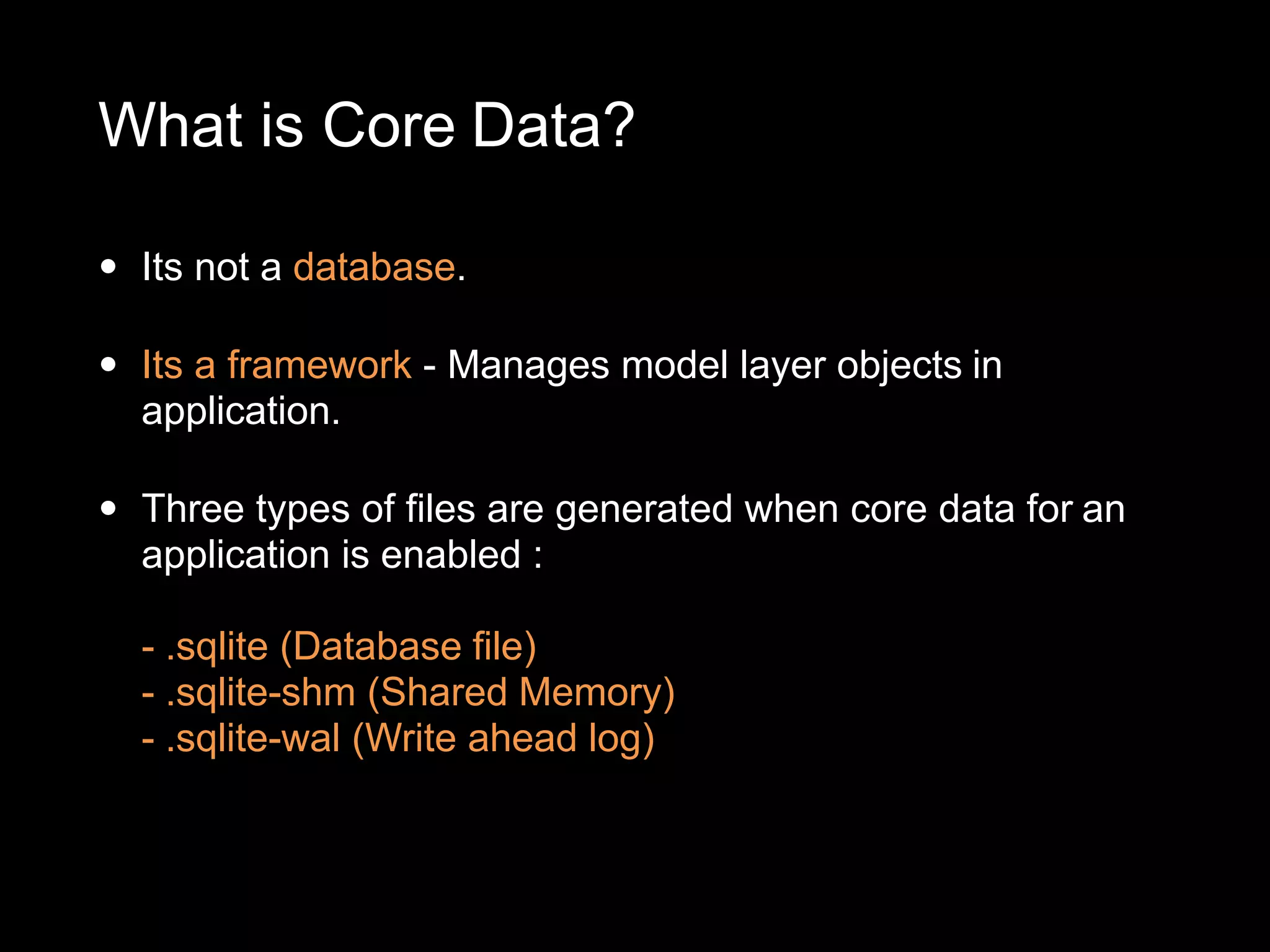 What is Core Data?
• Its not a database.
• Its a framework - Manages model layer objects in
application.
• Three types of files are generated when core data for an
application is enabled :
- .sqlite (Database file)
- .sqlite-shm (Shared Memory)
- .sqlite-wal (Write ahead log)
 