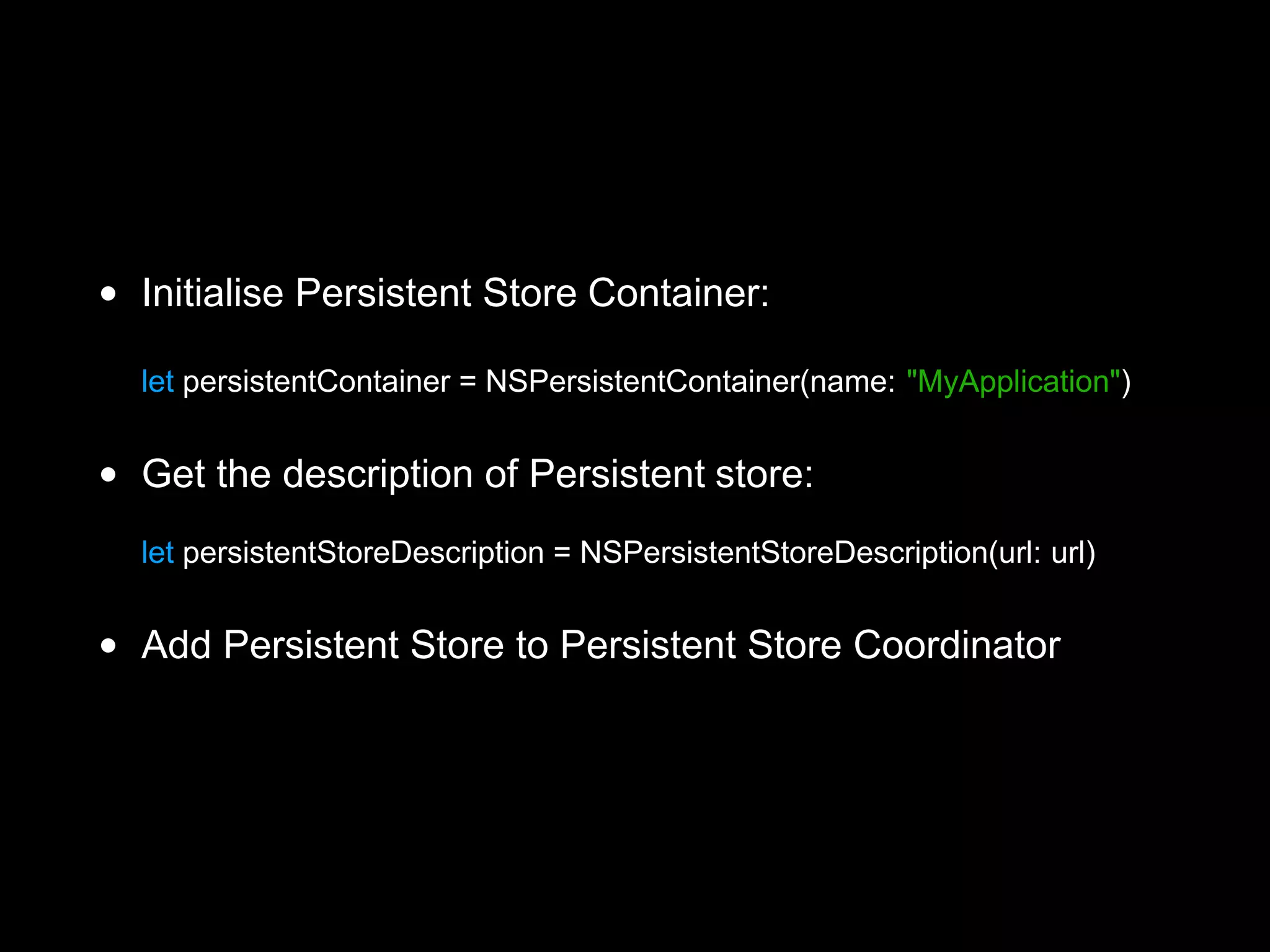 • Initialise Persistent Store Container:
let persistentContainer = NSPersistentContainer(name: "MyApplication")
• Get the description of Persistent store:
let persistentStoreDescription = NSPersistentStoreDescription(url: url)
• Add Persistent Store to Persistent Store Coordinator 
 