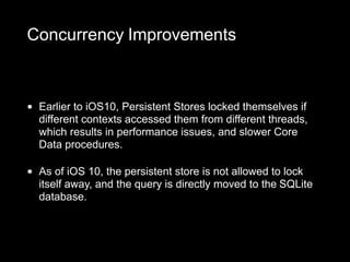 Concurrency Improvements
• Earlier to iOS10, Persistent Stores locked themselves if
different contexts accessed them from different threads,
which results in performance issues, and slower Core
Data procedures.
• As of iOS 10, the persistent store is not allowed to lock
itself away, and the query is directly moved to the SQLite
database.
 