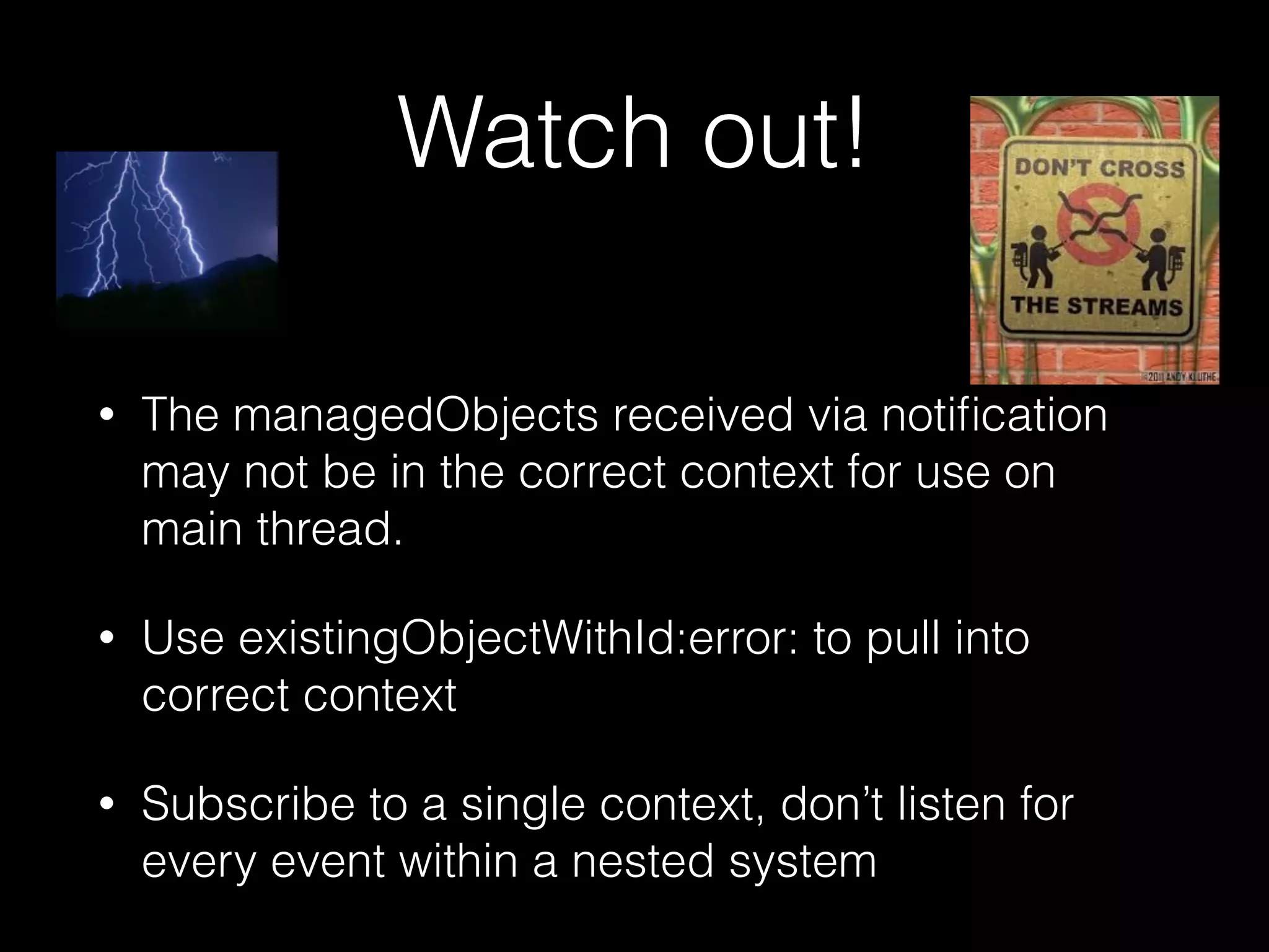 Watch out!
• The managedObjects received via notiﬁcation
may not be in the correct context for use on
main thread.
• Use existingObjectWithId:error: to pull into
correct context
• Subscribe to a single context, don’t listen for
every event within a nested system
 