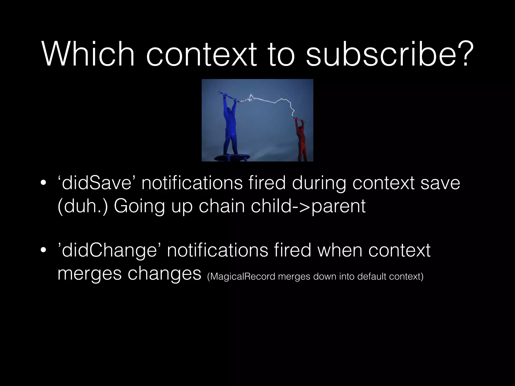 Which context to subscribe?
• ‘didSave’ notiﬁcations ﬁred during context save
(duh.) Going up chain child->parent
• ’didChange’ notiﬁcations ﬁred when context
merges changes (MagicalRecord merges down into default context)
 