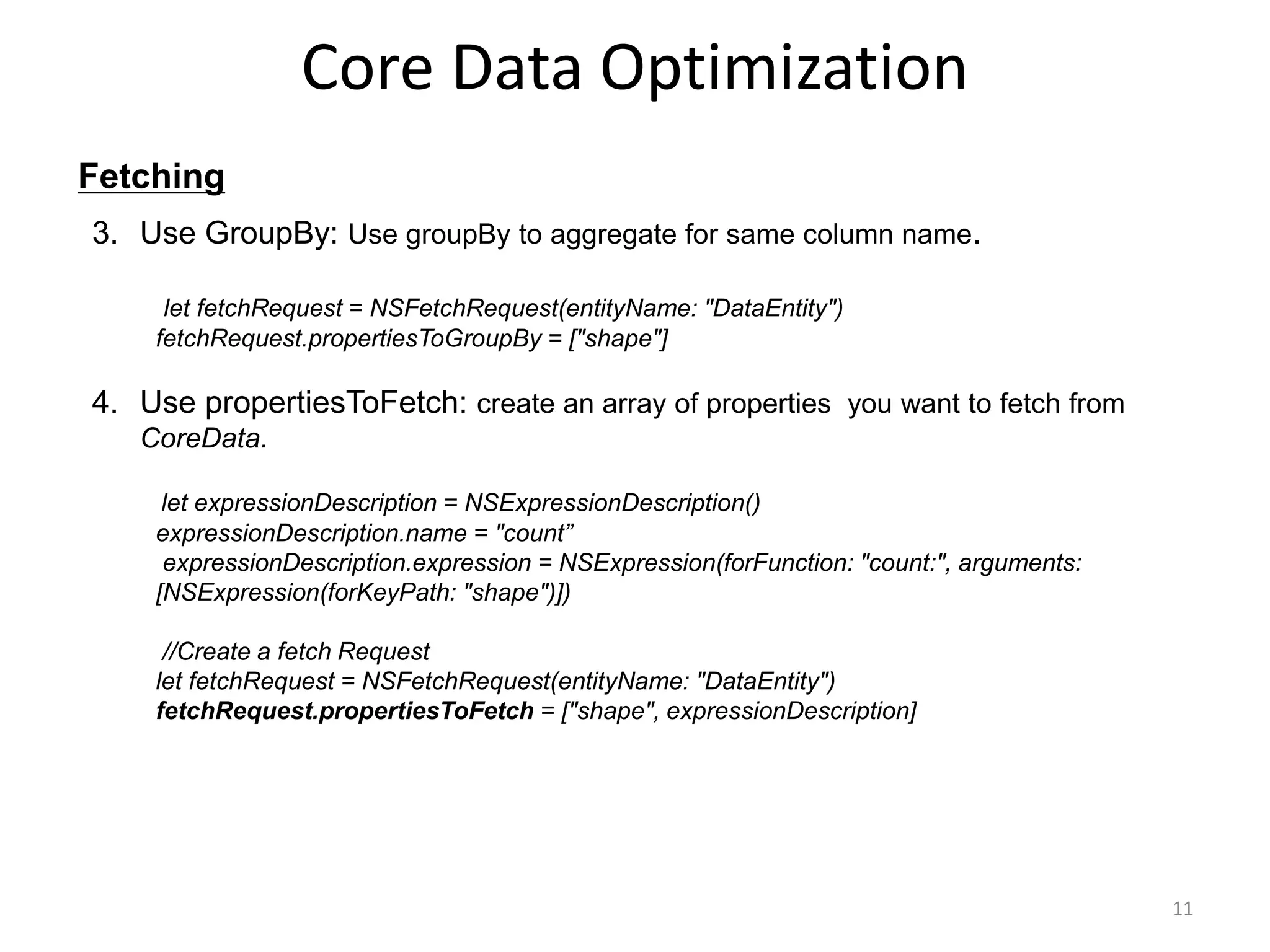 Fetching Core Data Optimization 11 3. Use GroupBy: Use groupBy to aggregate for same column name. let fetchRequest = NSFetchRequest(entityName: "DataEntity") fetchRequest.propertiesToGroupBy = ["shape"] 4. Use propertiesToFetch: create an array of properties you want to fetch from CoreData. let expressionDescription = NSExpressionDescription() expressionDescription.name = "count” expressionDescription.expression = NSExpression(forFunction: "count:", arguments: [NSExpression(forKeyPath: "shape")]) //Create a fetch Request let fetchRequest = NSFetchRequest(entityName: "DataEntity") fetchRequest.propertiesToFetch = ["shape", expressionDescription] 