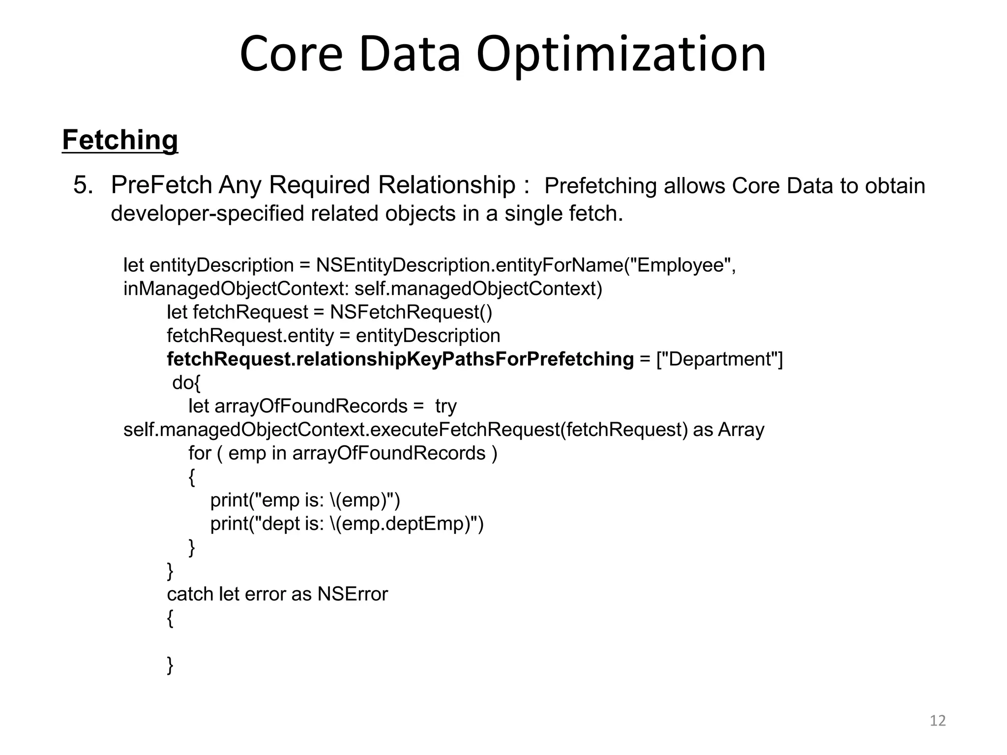 Fetching Core Data Optimization 12 5. PreFetch Any Required Relationship : Prefetching allows Core Data to obtain developer-specified related objects in a single fetch. let entityDescription = NSEntityDescription.entityForName("Employee", inManagedObjectContext: self.managedObjectContext) let fetchRequest = NSFetchRequest() fetchRequest.entity = entityDescription fetchRequest.relationshipKeyPathsForPrefetching = ["Department"] do{ let arrayOfFoundRecords = try self.managedObjectContext.executeFetchRequest(fetchRequest) as Array for ( emp in arrayOfFoundRecords ) { print("emp is: (emp)") print("dept is: (emp.deptEmp)") } } catch let error as NSError { } 